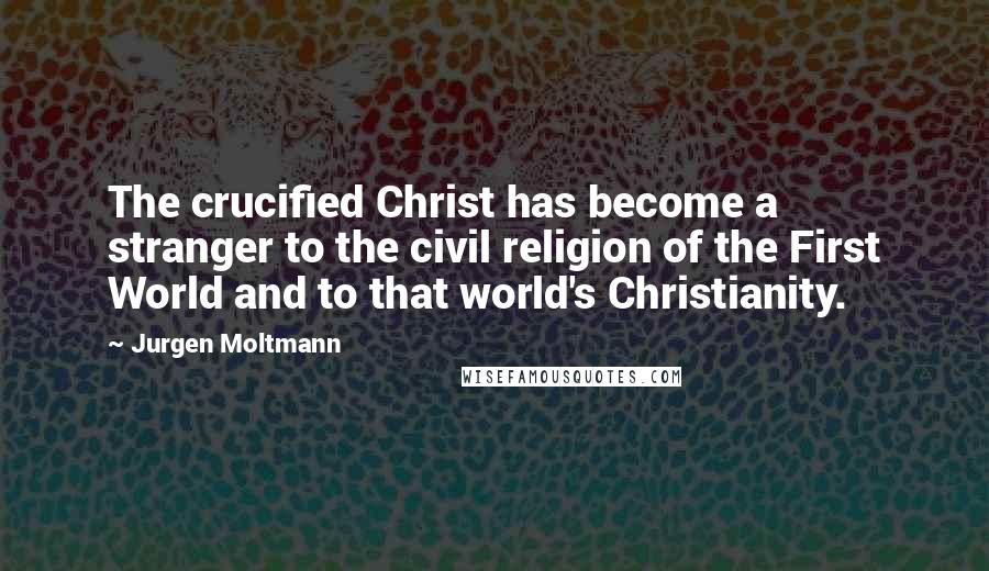 Jurgen Moltmann quotes: The crucified Christ has become a stranger to the civil religion of the First World and to that world's Christianity.