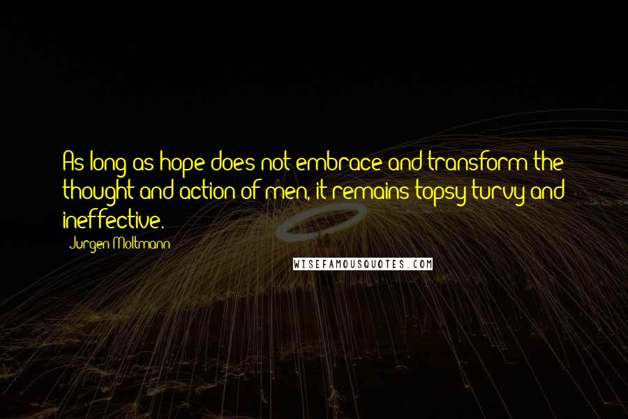 Jurgen Moltmann quotes: As long as hope does not embrace and transform the thought and action of men, it remains topsy-turvy and ineffective.