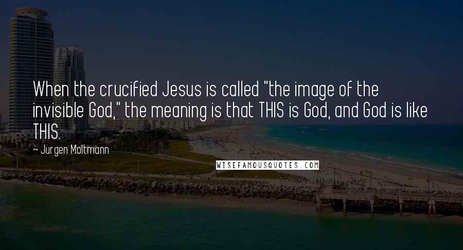 Jurgen Moltmann quotes: When the crucified Jesus is called "the image of the invisible God," the meaning is that THIS is God, and God is like THIS.