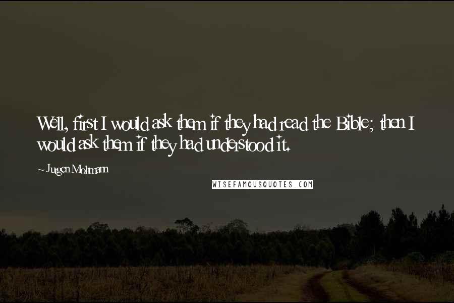 Jurgen Moltmann quotes: Well, first I would ask them if they had read the Bible; then I would ask them if they had understood it.