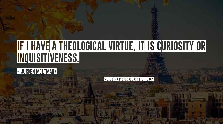 Jurgen Moltmann quotes: If I have a theological virtue, it is curiosity or inquisitiveness.