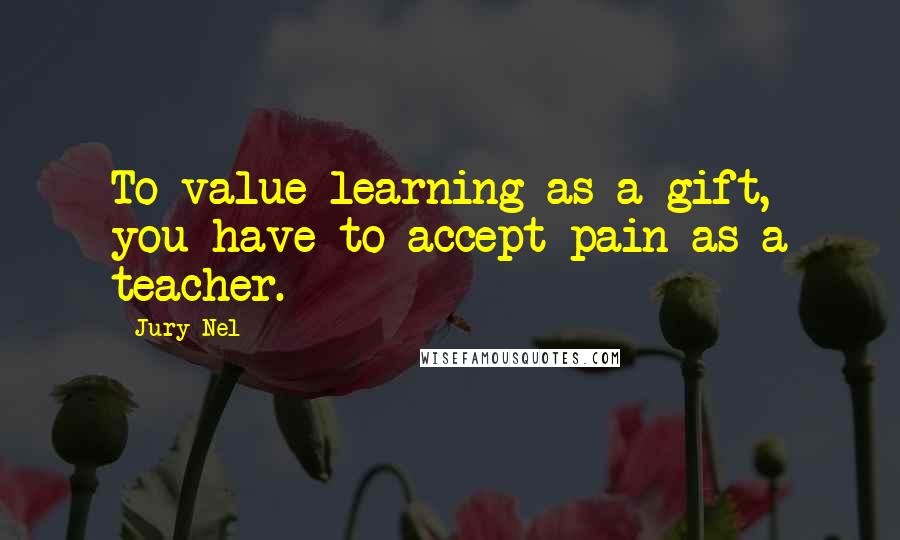 Jury Nel quotes: To value learning as a gift, you have to accept pain as a teacher.