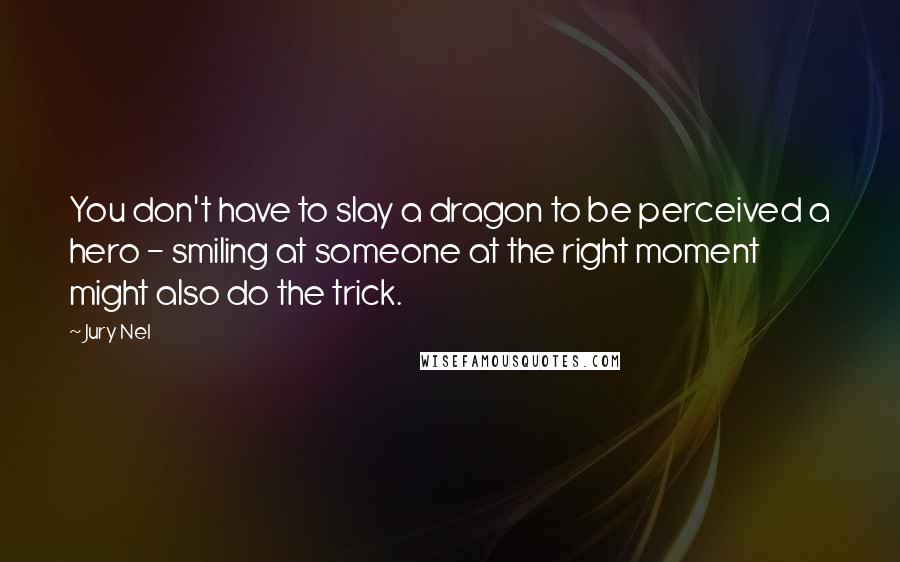 Jury Nel quotes: You don't have to slay a dragon to be perceived a hero - smiling at someone at the right moment might also do the trick. Jury Nel quotes: You don't have to slay a dragon to be perceived a hero - smiling at someone at the right moment might also do the trick.