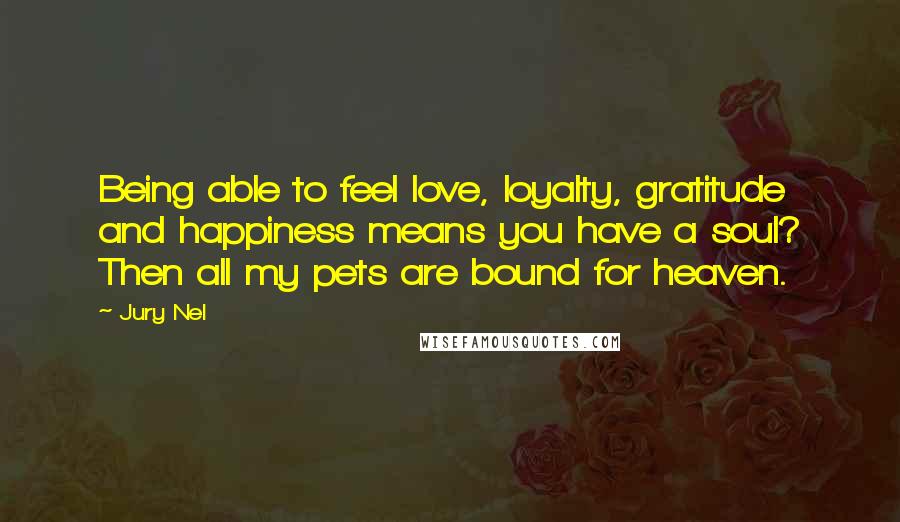 Jury Nel quotes: Being able to feel love, loyalty, gratitude and happiness means you have a soul? Then all my pets are bound for heaven. Jury Nel quotes: Being able to feel love, loyalty, gratitude and happiness means you have a soul? Then all my pets are bound for heaven.