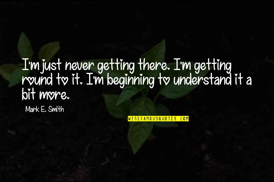 Just Beginning Quotes By Mark E. Smith: I'm just never getting there. I'm getting round