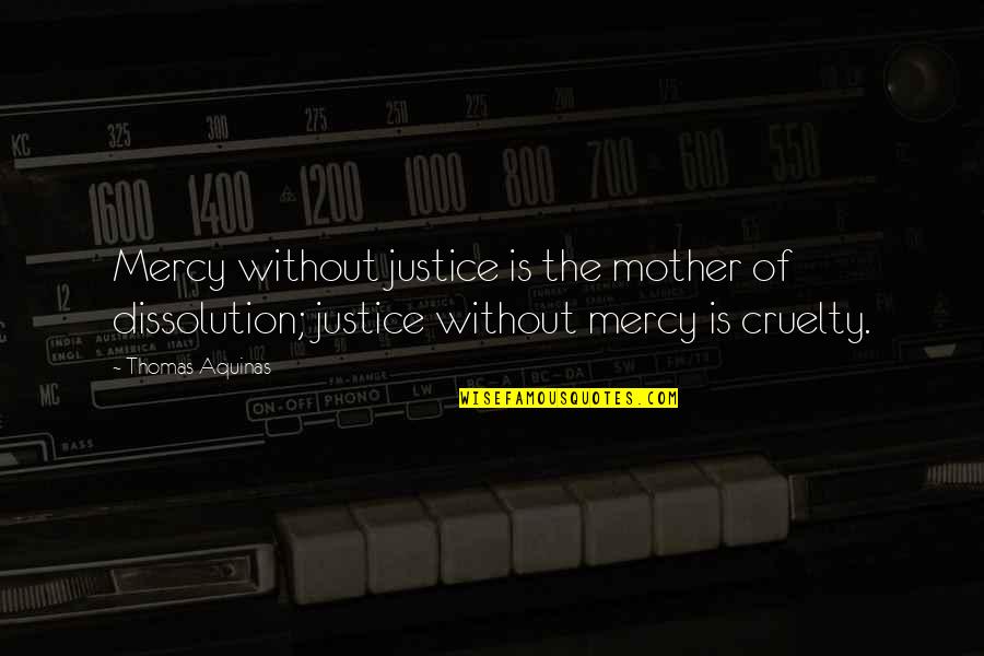 Justice Without Mercy Quotes By Thomas Aquinas: Mercy without justice is the mother of dissolution; Justice Without Mercy Quotes By Thomas Aquinas: Mercy without justice is the mother of dissolution;
