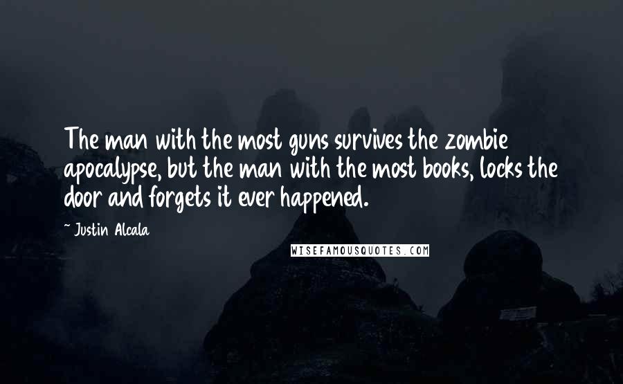 Justin Alcala quotes: The man with the most guns survives the zombie apocalypse, but the man with the most books, locks the door and forgets it ever happened.
