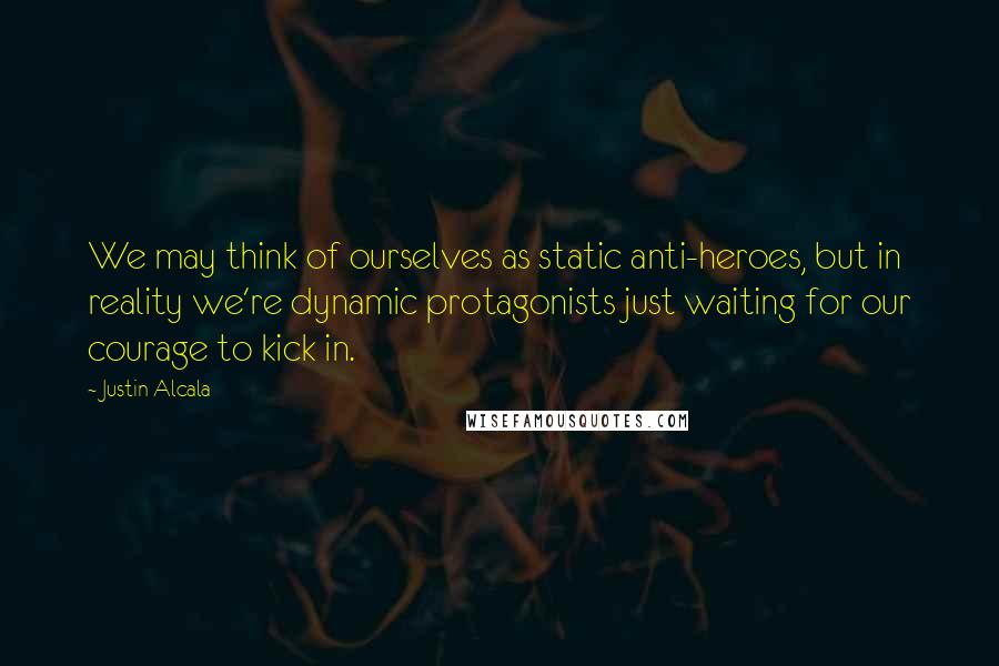 Justin Alcala quotes: We may think of ourselves as static anti-heroes, but in reality we're dynamic protagonists just waiting for our courage to kick in.