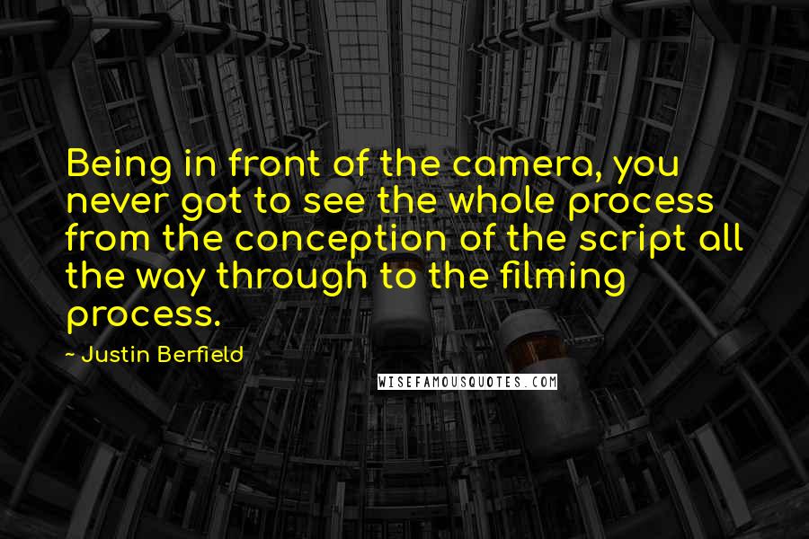 Justin Berfield quotes: Being in front of the camera, you never got to see the whole process from the conception of the script all the way through to the filming process. Justin Berfield quotes: Being in front of the camera, you never got to see the whole process from the conception of the script all the way through to the filming process.