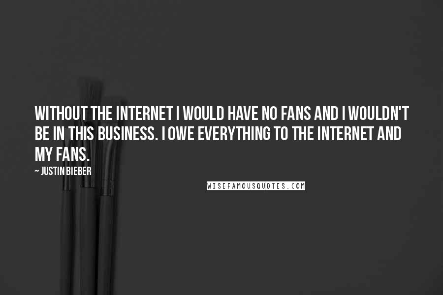 Justin Bieber quotes: Without the Internet I would have no fans and I wouldn't be in this business. I owe everything to the Internet and my fans.