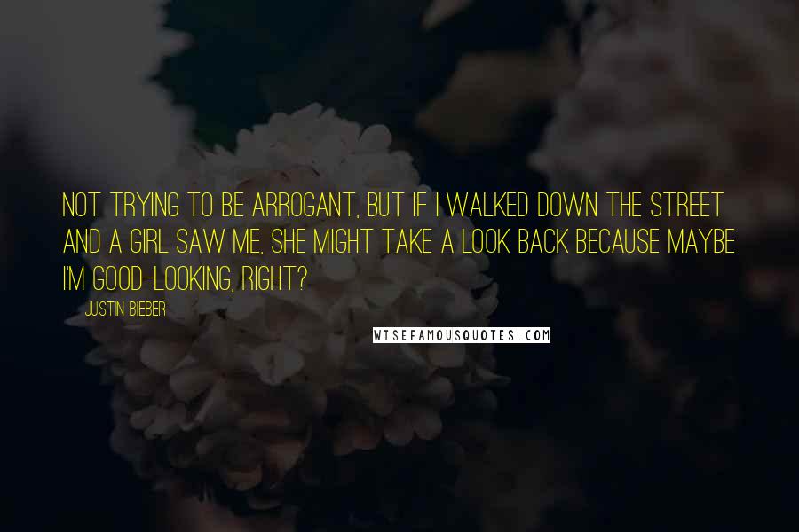 Justin Bieber quotes: Not trying to be arrogant, but if I walked down the street and a girl saw me, she might take a look back because maybe I'm good-looking, right?