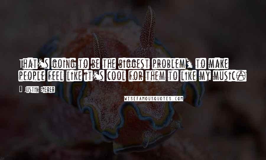 Justin Bieber quotes: That's going to be the biggest problem, to make people feel like it's cool for them to like my music.