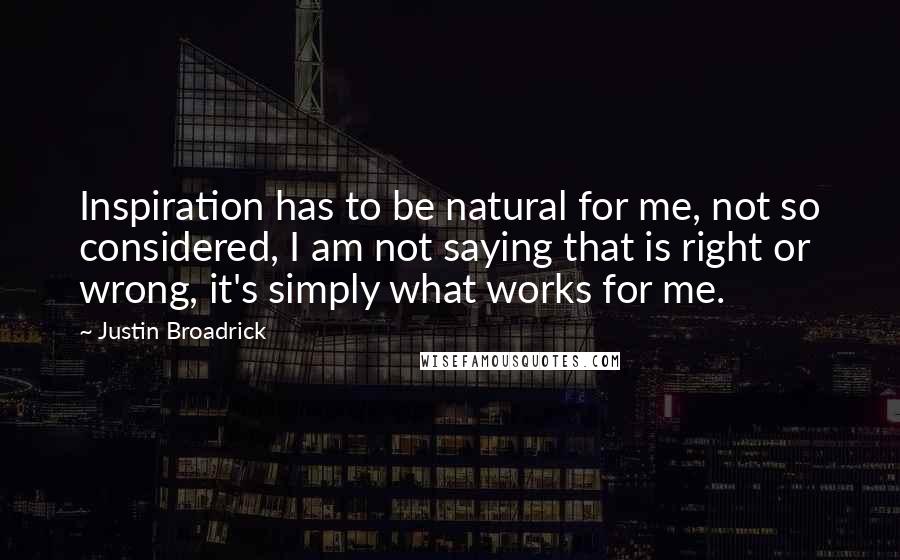 Justin Broadrick quotes: Inspiration has to be natural for me, not so considered, I am not saying that is right or wrong, it's simply what works for me. Justin Broadrick quotes: Inspiration has to be natural for me, not so considered, I am not saying that is right or wrong, it's simply what works for me.