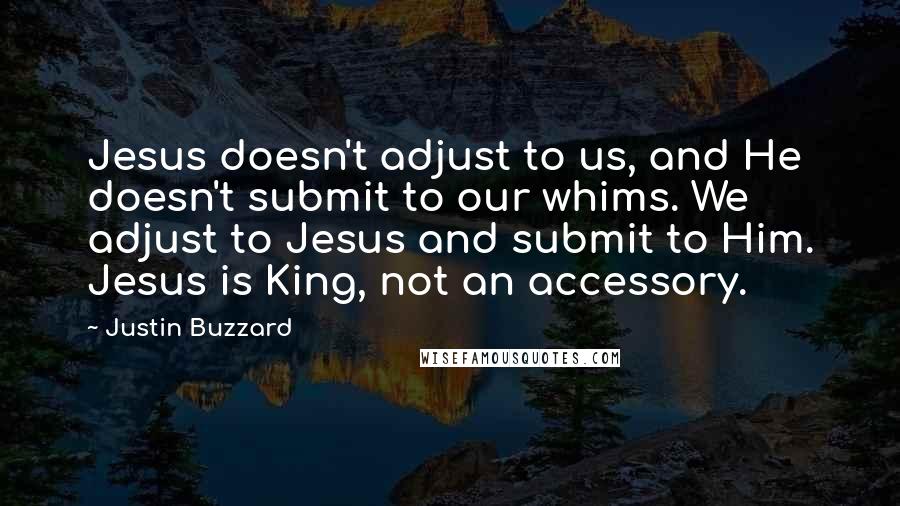 Justin Buzzard quotes: Jesus doesn't adjust to us, and He doesn't submit to our whims. We adjust to Jesus and submit to Him. Jesus is King, not an accessory. Justin Buzzard quotes: Jesus doesn't adjust to us, and He doesn't submit to our whims. We adjust to Jesus and submit to Him. Jesus is King, not an accessory.