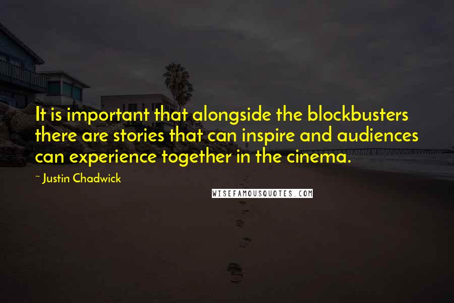 Justin Chadwick quotes: It is important that alongside the blockbusters there are stories that can inspire and audiences can experience together in the cinema. Justin Chadwick quotes: It is important that alongside the blockbusters there are stories that can inspire and audiences can experience together in the cinema.
