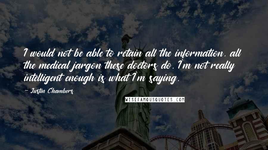 Justin Chambers quotes: I would not be able to retain all the information, all the medical jargon these doctors do. I'm not really intelligent enough is what I'm saying.