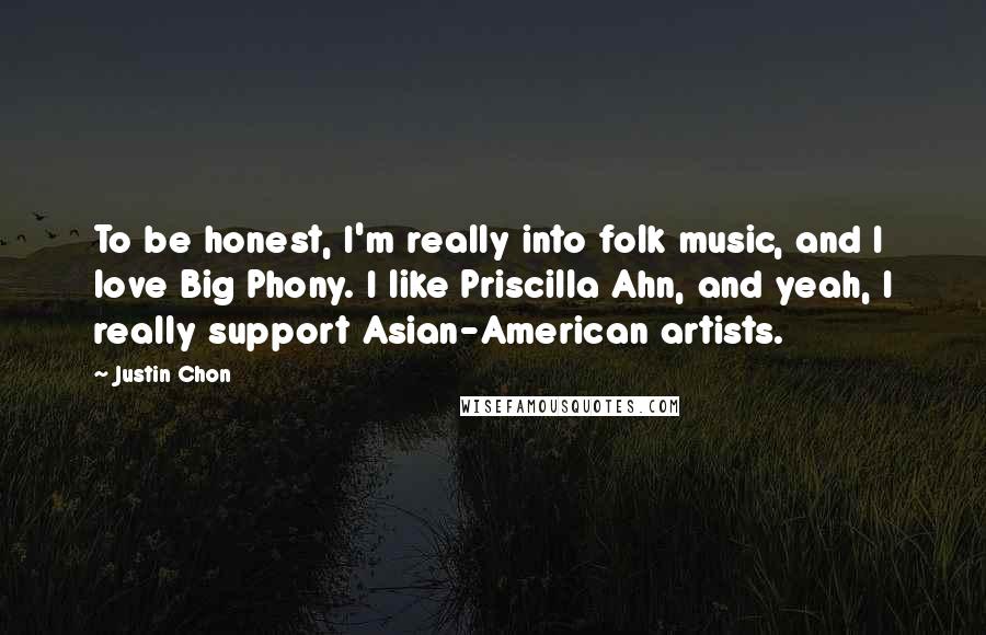 Justin Chon quotes: To be honest, I'm really into folk music, and I love Big Phony. I like Priscilla Ahn, and yeah, I really support Asian-American artists. Justin Chon quotes: To be honest, I'm really into folk music, and I love Big Phony. I like Priscilla Ahn, and yeah, I really support Asian-American artists.