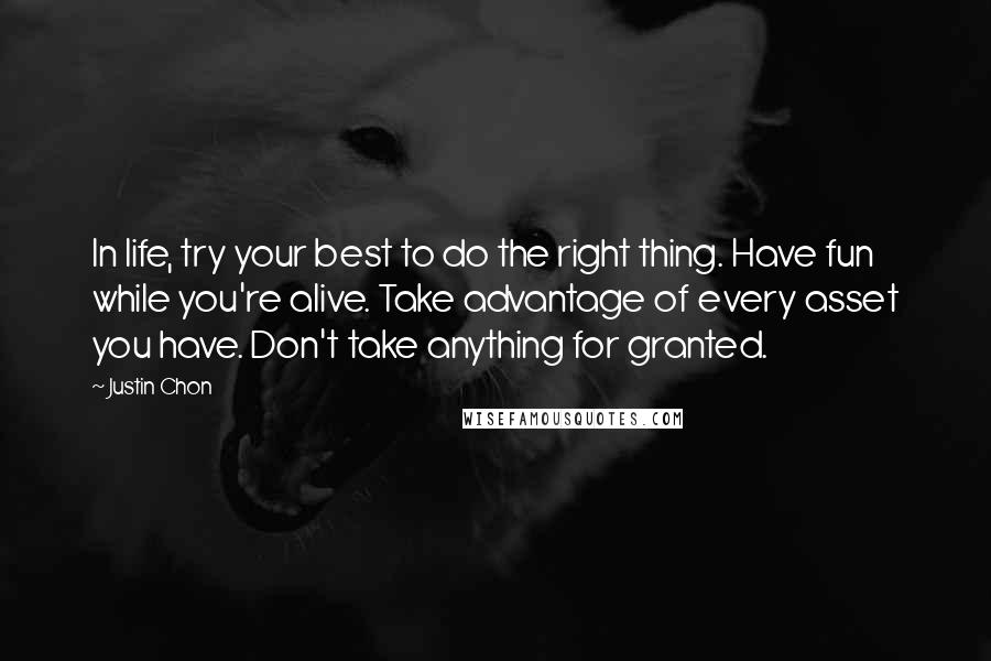 Justin Chon quotes: In life, try your best to do the right thing. Have fun while you're alive. Take advantage of every asset you have. Don't take anything for granted. Justin Chon quotes: In life, try your best to do the right thing. Have fun while you're alive. Take advantage of every asset you have. Don't take anything for granted.