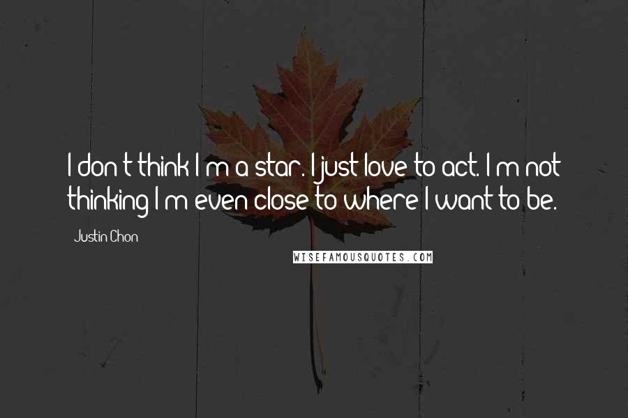 Justin Chon quotes: I don't think I'm a star. I just love to act. I'm not thinking I'm even close to where I want to be.