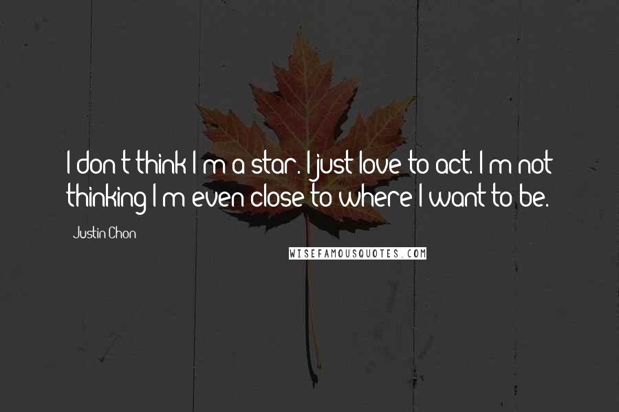 Justin Chon quotes: I don't think I'm a star. I just love to act. I'm not thinking I'm even close to where I want to be. Justin Chon quotes: I don't think I'm a star. I just love to act. I'm not thinking I'm even close to where I want to be.