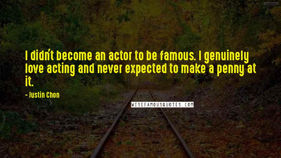 Justin Chon quotes: I didn't become an actor to be famous. I genuinely love acting and never expected to make a penny at it. Justin Chon quotes: I didn't become an actor to be famous. I genuinely love acting and never expected to make a penny at it.