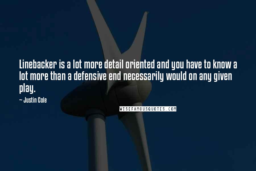 Justin Cole quotes: Linebacker is a lot more detail oriented and you have to know a lot more than a defensive end necessarily would on any given play. Justin Cole quotes: Linebacker is a lot more detail oriented and you have to know a lot more than a defensive end necessarily would on any given play.