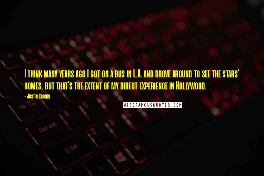 Justin Cronin quotes: I think many years ago I got on a bus in L.A. and drove around to see the stars' homes, but that's the extent of my direct experience in Hollywood. Justin Cronin quotes: I think many years ago I got on a bus in L.A. and drove around to see the stars' homes, but that's the extent of my direct experience in Hollywood.