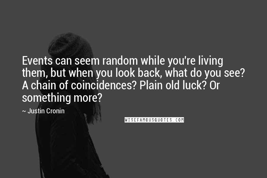 Justin Cronin quotes: Events can seem random while you're living them, but when you look back, what do you see? A chain of coincidences? Plain old luck? Or something more? Justin Cronin quotes: Events can seem random while you're living them, but when you look back, what do you see? A chain of coincidences? Plain old luck? Or something more?