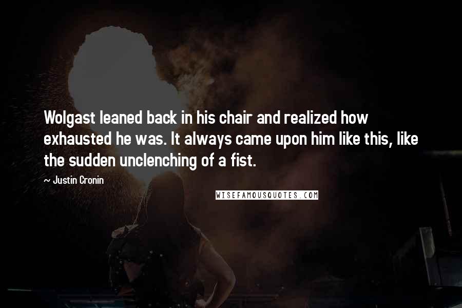Justin Cronin quotes: Wolgast leaned back in his chair and realized how exhausted he was. It always came upon him like this, like the sudden unclenching of a fist. Justin Cronin quotes: Wolgast leaned back in his chair and realized how exhausted he was. It always came upon him like this, like the sudden unclenching of a fist.