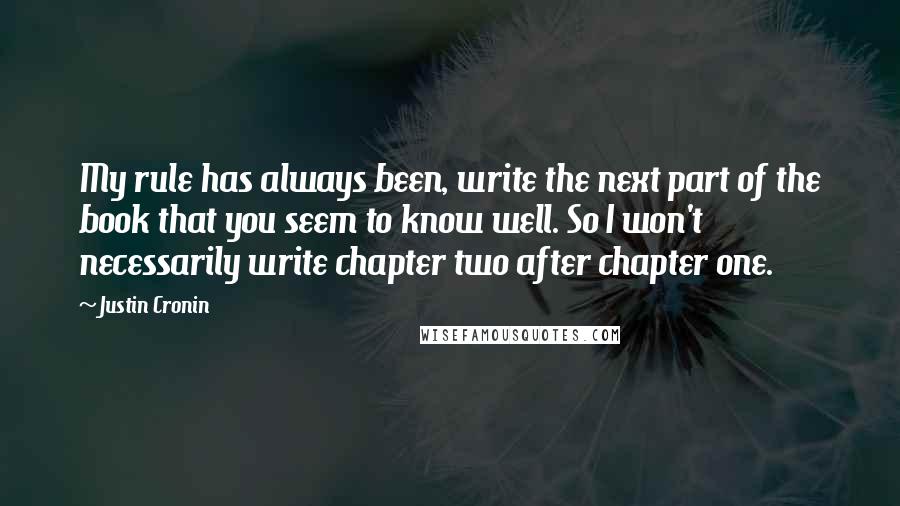 Justin Cronin quotes: My rule has always been, write the next part of the book that you seem to know well. So I won't necessarily write chapter two after chapter one. Justin Cronin quotes: My rule has always been, write the next part of the book that you seem to know well. So I won't necessarily write chapter two after chapter one.