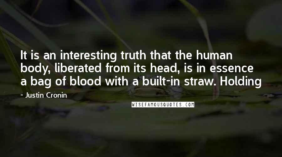 Justin Cronin quotes: It is an interesting truth that the human body, liberated from its head, is in essence a bag of blood with a built-in straw. Holding Justin Cronin quotes: It is an interesting truth that the human body, liberated from its head, is in essence a bag of blood with a built-in straw. Holding