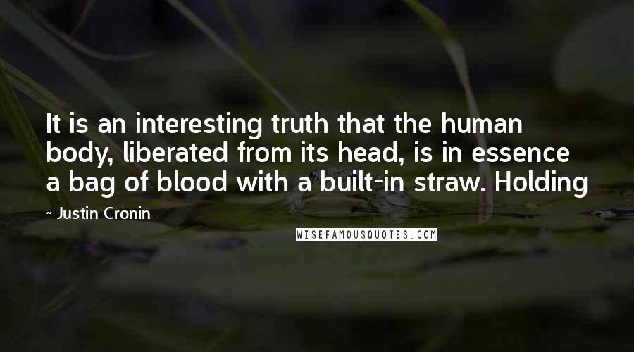 Justin Cronin quotes: It is an interesting truth that the human body, liberated from its head, is in essence a bag of blood with a built-in straw. Holding