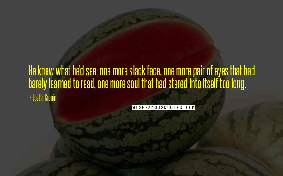 Justin Cronin quotes: He knew what he'd see; one more slack face, one more pair of eyes that had barely learned to read, one more soul that had stared into itself too long. Justin Cronin quotes: He knew what he'd see; one more slack face, one more pair of eyes that had barely learned to read, one more soul that had stared into itself too long.