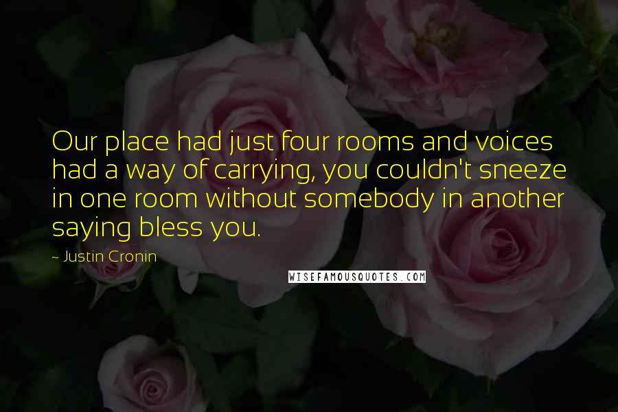 Justin Cronin quotes: Our place had just four rooms and voices had a way of carrying, you couldn't sneeze in one room without somebody in another saying bless you. Justin Cronin quotes: Our place had just four rooms and voices had a way of carrying, you couldn't sneeze in one room without somebody in another saying bless you.