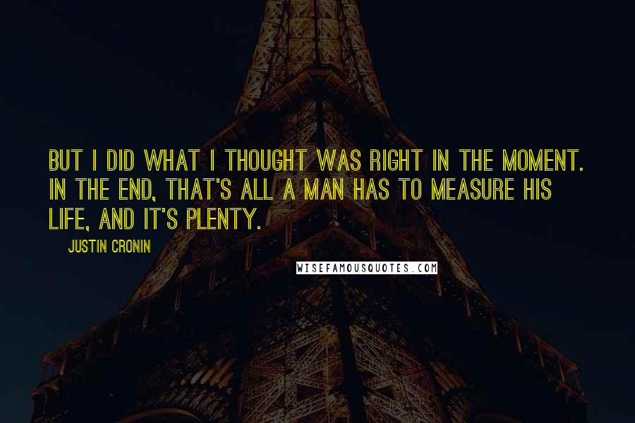 Justin Cronin quotes: But I did what I thought was right in the moment. In the end, that's all a man has to measure his life, and it's plenty. Justin Cronin quotes: But I did what I thought was right in the moment. In the end, that's all a man has to measure his life, and it's plenty.