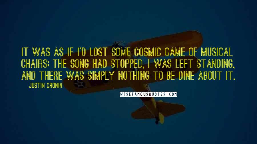 Justin Cronin quotes: It was as if I'd lost some cosmic game of musical chairs; the song had stopped, I was left standing, and there was simply nothing to be dine about it. Justin Cronin quotes: It was as if I'd lost some cosmic game of musical chairs; the song had stopped, I was left standing, and there was simply nothing to be dine about it.