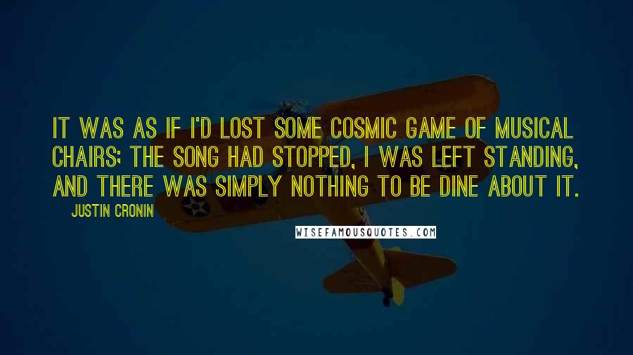 Justin Cronin quotes: It was as if I'd lost some cosmic game of musical chairs; the song had stopped, I was left standing, and there was simply nothing to be dine about it.