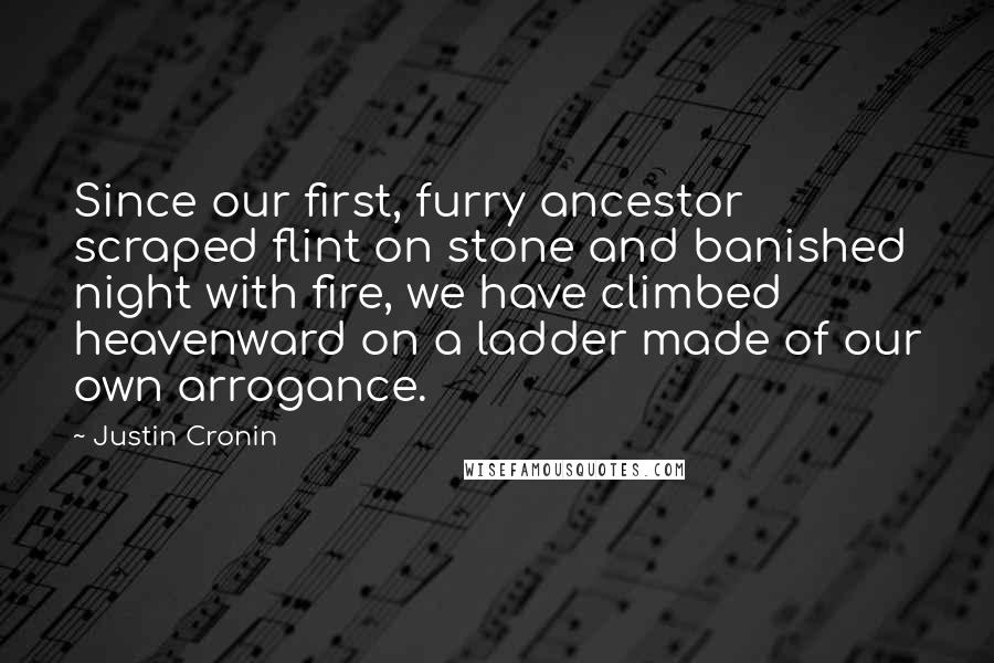 Justin Cronin quotes: Since our first, furry ancestor scraped flint on stone and banished night with fire, we have climbed heavenward on a ladder made of our own arrogance. Justin Cronin quotes: Since our first, furry ancestor scraped flint on stone and banished night with fire, we have climbed heavenward on a ladder made of our own arrogance.
