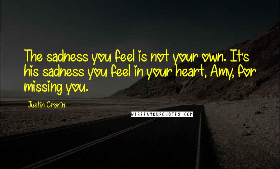Justin Cronin quotes: The sadness you feel is not your own. It's his sadness you feel in your heart, Amy, for missing you. Justin Cronin quotes: The sadness you feel is not your own. It's his sadness you feel in your heart, Amy, for missing you.