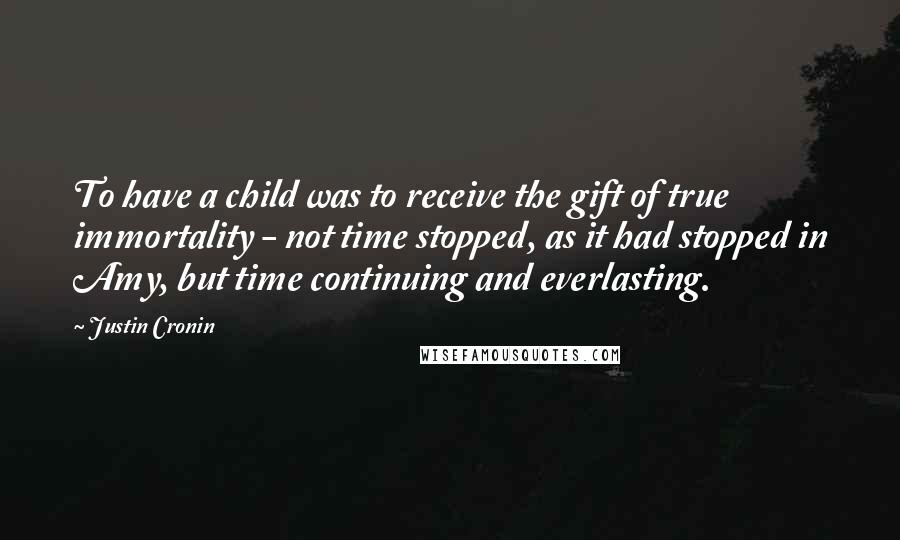 Justin Cronin quotes: To have a child was to receive the gift of true immortality - not time stopped, as it had stopped in Amy, but time continuing and everlasting. Justin Cronin quotes: To have a child was to receive the gift of true immortality - not time stopped, as it had stopped in Amy, but time continuing and everlasting.