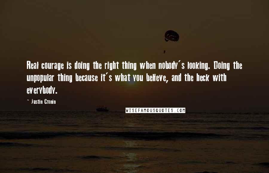 Justin Cronin quotes: Real courage is doing the right thing when nobody's looking. Doing the unpopular thing because it's what you believe, and the heck with everybody.