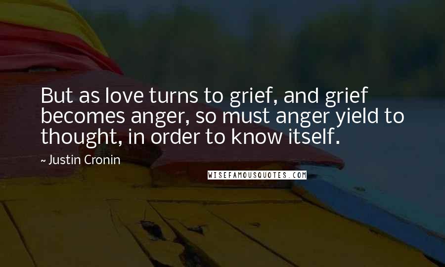 Justin Cronin quotes: But as love turns to grief, and grief becomes anger, so must anger yield to thought, in order to know itself. Justin Cronin quotes: But as love turns to grief, and grief becomes anger, so must anger yield to thought, in order to know itself.