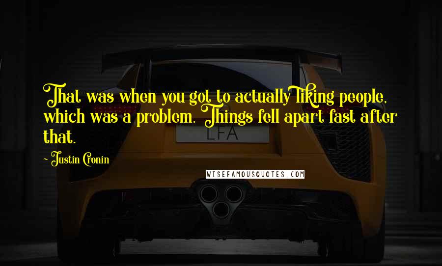 Justin Cronin quotes: That was when you got to actually liking people, which was a problem. Things fell apart fast after that. Justin Cronin quotes: That was when you got to actually liking people, which was a problem. Things fell apart fast after that.