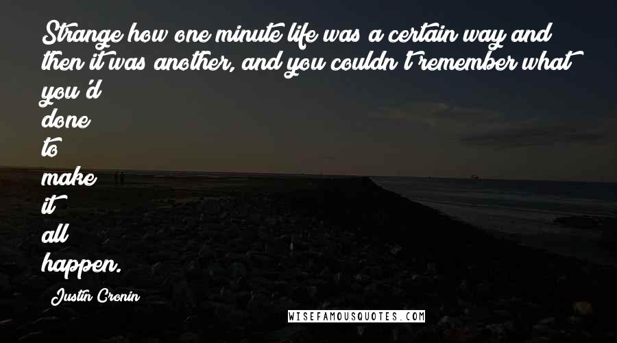 Justin Cronin quotes: Strange how one minute life was a certain way and then it was another, and you couldn't remember what you'd done to make it all happen. Justin Cronin quotes: Strange how one minute life was a certain way and then it was another, and you couldn't remember what you'd done to make it all happen.
