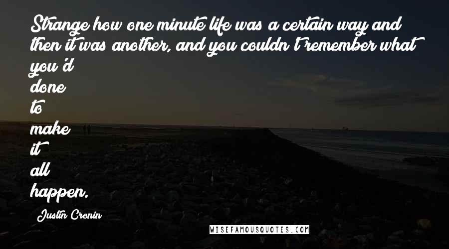 Justin Cronin quotes: Strange how one minute life was a certain way and then it was another, and you couldn't remember what you'd done to make it all happen.