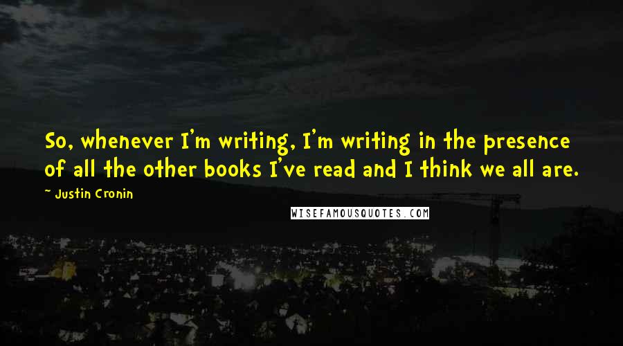 Justin Cronin quotes: So, whenever I'm writing, I'm writing in the presence of all the other books I've read and I think we all are.