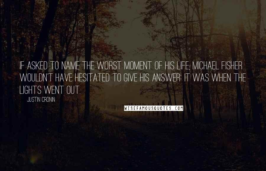 Justin Cronin quotes: If asked to name the worst moment of his life, Michael Fisher wouldn't have hesitated to give his answer: it was when the lights went out. Justin Cronin quotes: If asked to name the worst moment of his life, Michael Fisher wouldn't have hesitated to give his answer: it was when the lights went out.