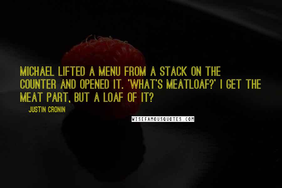 Justin Cronin quotes: Michael lifted a menu from a stack on the counter and opened it. 'What's meatloaf?' I get the meat part, but a loaf of it? Justin Cronin quotes: Michael lifted a menu from a stack on the counter and opened it. 'What's meatloaf?' I get the meat part, but a loaf of it?