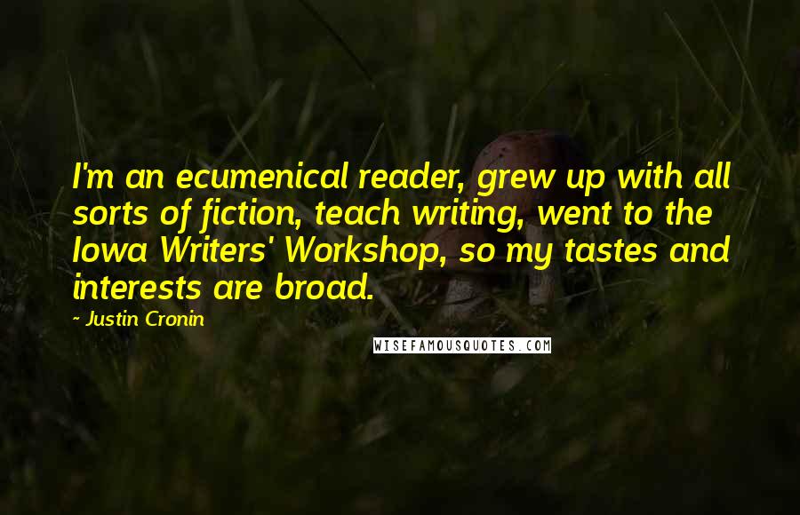 Justin Cronin quotes: I'm an ecumenical reader, grew up with all sorts of fiction, teach writing, went to the Iowa Writers' Workshop, so my tastes and interests are broad. Justin Cronin quotes: I'm an ecumenical reader, grew up with all sorts of fiction, teach writing, went to the Iowa Writers' Workshop, so my tastes and interests are broad.
