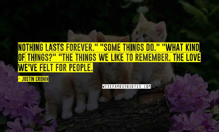 Justin Cronin quotes: Nothing lasts forever." "Some things do." "What kind of things?" "The things we like to remember. The love we've felt for people. Justin Cronin quotes: Nothing lasts forever." "Some things do." "What kind of things?" "The things we like to remember. The love we've felt for people.